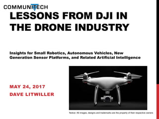 LESSONS FROM DJI IN
THE DRONE INDUSTRY
Insights for Small Robotics, Autonomous Vehicles, New
Generation Sensor Platforms, and Related Artificial Intelligence
MAY 24, 2017
DAVE LITWILLER
Notice: All images, designs and trademarks are the property of their respective owners
 