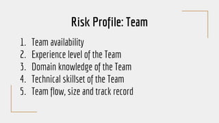 Risk Profile: Team
1. Team availability
2. Experience level of the Team
3. Domain knowledge of the Team
4. Technical skillset of the Team
5. Team flow, size and track record
 