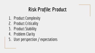 Risk Profile: Product
1. Product Complexity
2. Product Criticality
3. Product Stability
4. Problem Clarity
5. User perspection / expectations
 