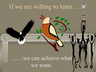 If we are willing to learn…… …… we can achieve what we want. 