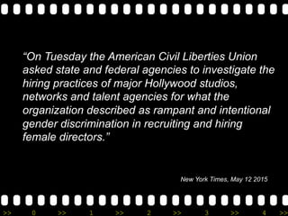 >> 0 >> 1 >> 2 >> 3 >> 4 >>
New York Times, May 12 2015
“On Tuesday the American Civil Liberties Union
asked state and federal agencies to investigate the
hiring practices of major Hollywood studios,
networks and talent agencies for what the
organization described as rampant and intentional
gender discrimination in recruiting and hiring
female directors.”
 
