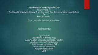 The Information Technology Revolution
Chapter One in
The Rise of the Network Society: The Information Age: Economy, Society, and Culture
By
Manuel Castells
Topic: Lessons fro the Industrial Revolution
Presentation by:
Sajjad Haider
Department of Anthropology
Quaid-i-Azam University, Islamabad, Pakistan
Facebook.com/Anthropologyqau
Slideshare.net/sajjadhaider786
Twitter.com/@streetpainter
#UrgingPeopleToExcel
2016
 