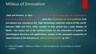 Milieux of Innovation
“Hall and Preston, in their analysis of the changing geography of technological
innovation between 1...