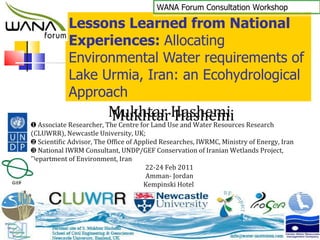 Lessons Learned from National Experiences:  Allocating Environmental Water requirements of Lake Urmia, Iran: an Ecohydrological Approach Mukhtar Hashemi ❶  Associate Researcher, The Centre for Land Use and Water Resources Research (CLUWRR), Newcastle University, UK;  ❷  Scientific Advisor, The Office of Applied Researches, IWRMC, Ministry of Energy, Iran ❸  National IWRM Consultant, UNDP/GEF Conservation of Iranian Wetlands Project, Department of Environment, Iran 22-24 Feb 2011 Amman- Jordan Kempinski Hotel  WANA Forum Consultation Workshop 