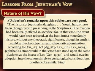 11




   (“Auberlen's remarks upon this subject are very good.
  “The history of Jephthah's daughter, . . . “would hardly have
been thought worth preserving in the Scriptures if the maiden
 had been really offered in sacrifice; for, in that case, the event
    would have been reduced, at the best, into a mere family
history, without any theocratic significance, though in truth it
    would rather have been an anti-theocratic abomination,
  according to Deu_12:31 (cf. Jdg_18:9; Lev_18:21; Lev_20:1-5).
Jephthah's action would in that case have stood upon the same
 platform as the incest of Lot (Gen_19:30.), and would owe its
adoption into the canon simply to genealogical considerations,
                   or others of a similar kind.
 