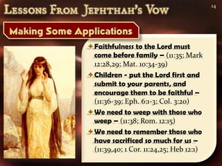 14




Faithfulness to the Lord must
 come before family – (11:35; Mark
 12:28,29; Mat. 10:34-39)
Children - put the Lord first and
 submit to your parents, and
 encourage them to be faithful –
 (11:36-39; Eph. 6:1-3; Col. 3:20)
We need to weep with those who
 weep – (11:38; Rom. 12:15)
We need to remember those who
 have sacrificed so much for us –
 (11:39,40; 1 Cor. 11:24,25; Heb 12:1)
 