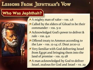3




A mighty man of valor – vss. 1,6
Called by the elders of Gilead to be their
 commander – vss. 5-11
Acknowledged God’s power to deliver &
 rule – vss. 9,11
Offered treaty to Ammon according to
 the Law – vss. 12-14; cf. Deut 20:10-12
Very familiar with God delivering Israel
 from Egypt and bringing them into the
 land of promise – vss. 15-28
A man acknowledged by God to deliver
 Israel, zealous for God and Israel – vs. 29
 
