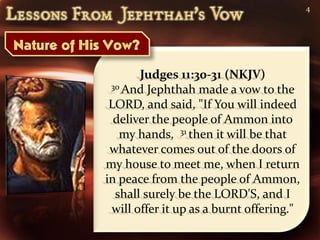 4




       Judges 11:30-31 (NKJV)
 30 And Jephthah made a vow to the

 LORD, and said, "If You will indeed
  deliver the people of Ammon into
   my hands, 31 then it will be that
 whatever comes out of the doors of
my house to meet me, when I return
in peace from the people of Ammon,
  shall surely be the LORD'S, and I
 will offer it up as a burnt offering."
 