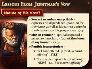 5




Was not as rash as many think –
 expresses his dependence upon God for
 the victory as well as his earnest desire for
 the deliverance of his people – vss. 29-32
Man or animal? - Jephthah expected a
 person to meet him, - “out of the doors
 of my house” – vs. 31
Possible interpretations –
   “or I have offered up for it--a burnt-
     offering” – [YLT]
   “I will offer it up as a burnt offering”
     [NKJV] – i.e. “like a burnt offering”
 