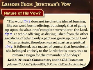 6




  “The word ‫ עֹו ָה‬does not involve the idea of burning,
                 ‫ל‬
 like our word burnt-offering, but simply that of going
up upon the altar, or of complete surrender to the Lord.
‫ עֹו ָה‬is a whole offering, as distinguished from the other
 ‫ל‬
sacrifices, of which only a part was given up to the Lord.
   When a virgin, therefore, was set apart as a spiritual
‫ ,עֹו ָה‬it followed, as a matter of course, that henceforth
  ‫ל‬
 she belonged entirely to the Lord: that is to say, was to
       remain a virgin for the remainder of her days.”
 Keil & Delitzsch Commentary on the Old Testament -
 Johann (C.F.) Keil (1807-1888) & Franz Delitzsch (1813-1890)
 