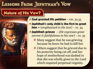 7




God granted His petition – vss. 32,33
Jephthah’s only child is the first to greet
 him – (emphasized in the text) – vs. 34
Jephthah grieves – (He expresses great
 sorrow & faithfulness to his vow) – vs. 35
   Many suggest that he was grieving
     because he knew he had to kill her.
   Others suggest that he grieved due to
     his posterity being cut off, and her
     hope of motherhood was dashed in
     that she was wholly given to the Lord
     which required perpetual virginity.
 