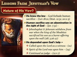 9




He knew the law – God forbade human
 sacrifice – (Lev 18:21; Deut. 12:31; 20:2-5)
Human sacrifice was an abomination in
 the sight of God – (Jer. 7:31) -
  Jehoshaphat & Jehoram withdrew from
   war when the king of the Moabites
   sacrificed his son as a burnt-offering
   upon the wall (2Ki 3:26-27)
He depended upon God’s help –
  Called upon the Lord as a witness - (10)
  Spirit of the Lord was upon him – (29)
  Continued as judge – (12:1-7)
 