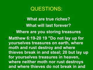 QUESTIONS:
● What are true riches?
● What will last forever?
● Where are you storing treasures
● Matthew 6:19-20 19 "Do not lay up for
yourselves treasures on earth, where
moth and rust destroy and where
thieves break in and steal; 20 but lay up
for yourselves treasures in heaven,
where neither moth nor rust destroys
and where thieves do not break in and
 
