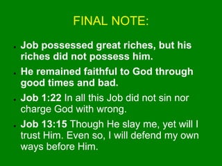 FINAL NOTE:
● Job possessed great riches, but his
riches did not possess him.
● He remained faithful to God through
good times and bad.
● Job 1:22 In all this Job did not sin nor
charge God with wrong.
● Job 13:15 Though He slay me, yet will I
trust Him. Even so, I will defend my own
ways before Him.
 