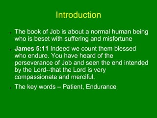 Introduction
● The book of Job is about a normal human being
who is beset with suffering and misfortune
● James 5:11 Indeed we count them blessed
who endure. You have heard of the
perseverance of Job and seen the end intended
by the Lord--that the Lord is very
compassionate and merciful.
● The key words – Patient, Endurance
 