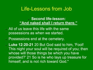 Life-Lessons from Job
● Second life-lesson:
“And naked shall I return there.”
● All of us leave this life with the same
possessions as when we started.
● Possessions end at the cemetery.
● Luke 12:20-21 20 But God said to him, 'Fool!
This night your soul will be required of you; then
whose will those things be which you have
provided?' 21 So is he who lays up treasure for
himself, and is not rich toward God."
 