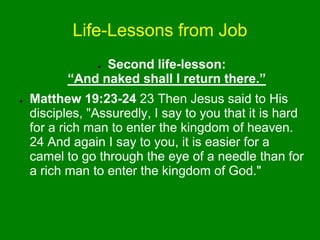 Life-Lessons from Job
● Second life-lesson:
“And naked shall I return there.”
● Matthew 19:23-24 23 Then Jesus said to His
disciples, "Assuredly, I say to you that it is hard
for a rich man to enter the kingdom of heaven.
24 And again I say to you, it is easier for a
camel to go through the eye of a needle than for
a rich man to enter the kingdom of God."
 
