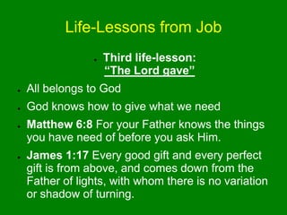 Life-Lessons from Job
● Third life-lesson:
“The Lord gave”
● All belongs to God
● God knows how to give what we need
● Matthew 6:8 For your Father knows the things
you have need of before you ask Him.
● James 1:17 Every good gift and every perfect
gift is from above, and comes down from the
Father of lights, with whom there is no variation
or shadow of turning.
 