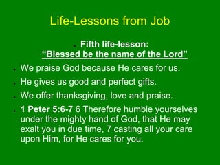Life-Lessons from Job
● Fifth life-lesson:
“Blessed be the name of the Lord”
● We praise God because He cares for us.
● He gives us good and perfect gifts.
● We offer thanksgiving, love and praise.
● 1 Peter 5:6-7 6 Therefore humble yourselves
under the mighty hand of God, that He may
exalt you in due time, 7 casting all your care
upon Him, for He cares for you.
 