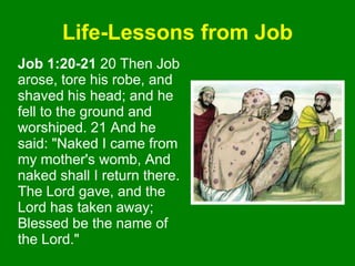 Life-Lessons from Job
Job 1:20-21 20 Then Job
arose, tore his robe, and
shaved his head; and he
fell to the ground and
worshiped. 21 And he
said: "Naked I came from
my mother's womb, And
naked shall I return there.
The Lord gave, and the
Lord has taken away;
Blessed be the name of
the Lord."
 