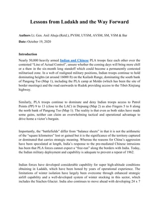 Lessons from Ladakh and the Way Forward
Authors Lt. Gen. Anil Ahuja (Retd.), PVSM, UYSM, AVSM, SM, VSM & Bar
Date: October 19, 2020
Introduction
Nearly 50,000 heavily armed Indian and Chinese PLA troops face each other over the
contested “Line of Actual Control”, unsure whether the coming days will bring more chill
or a thaw in the six-month long standoff which could become a permanently contested
militarised zone. In a web of realigned military positions, Indian troops continue to hold
dominating heights (at around 16000 ft) on the Kailash Range, dominating the south bank
of Pangong Tso (Map 1), including the PLA camp at Moldo (which has been the site of
border meetings) and the road eastwards to Rudok providing access to the Tibet-Xinjiang
highway.
Similarly, PLA troops continue to dominate and deny Indian troops access to Patrol
Points (PP) 9 to 13 (close to the LAC) in Depsang (Map 2) as also Fingers 5 to 8 along
the north bank of Pangong Tso (Map 1). The reality is that even as both sides have made
some gains, neither can claim an overwhelming tactical and operational advantage to
drive home a victor’s bargain.
Importantly, the “battlefields” differ from “balance sheets” in that it is not the arithmetic
of the “square kilometres” lost or gained but it is the significance of the territory captured
or dominated that carries strategic meaning. Whereas the reasons for China’s aggression
have been speculated at length, India’s response to the pre-mediated Chinese intrusions
has been that PLA forces cannot expect a “free-run” along the borders with India. Today,
the Indian military deployment and capability is adequate to prevent a repeat of 1962.
Indian forces have developed considerable capability for super high-altitude conditions
obtaining in Ladakh, which have been honed by years of operational experience. The
limitations of winter isolation have largely been overcome through enhanced strategic
airlift capability and a well-developed system of winter stocking in this sector, which
includes the Siachen Glacier. India also continues to move ahead with developing 24 x 7
 