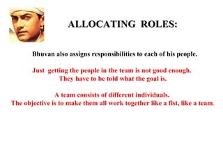 ALLOCATING ROLES:

       Bhuvan also assigns responsibilities to each of his people.

       Just getting the people in the team is not good enough.
                They have to be told what the goal is.

               A team consists of different individuals.
The objective is to make them all work together like a fist, like a team.
 