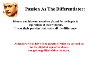 Passion As The Differentiator:

Bhuvan and his team members played for the hopes &
           aspirations of their villagers.
 It was their passion that made all the difference.



 As leaders we all have to be careful of what we say and do,
             for the slightest sign of weakness
            can get magnified within the team.
 