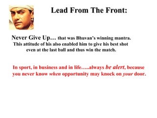 Lead From The Front:


Never Give Up… that was Bhuvan’s winning mantra.
This attitude of his also enabled him to give his best shot
      even at the last ball and thus win the match.


In sport, in business and in life…..always be alert, because
you never know when opportunity may knock on your door.
 