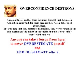 OVERCONFIDENCE DESTROYS:


   Captain Russel and his team members thought that the match
   would be a cake walk for them because they were a lot of good
                            experienced.
But was here that they committed a mistake, they were overconfident
   and overlooked the ability of the enemy and this is what made
                        them lose the match.

      Anyone can take a lesson from here,
      to never OVERESTIMATE oneself
                    and
          UNDERESTIMATE others.
 