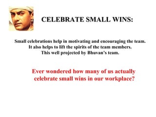 CELEBRATE SMALL WINS:


Small celebrations help in motivating and encouraging the team.
       It also helps to lift the spirits of the team members.
              This well projected by Bhuvan’s team.


        Ever wondered how many of us actually
         celebrate small wins in our workplace?
 