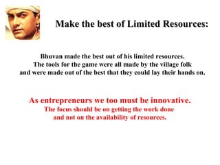 Make the best of Limited Resources:


      Bhuvan made the best out of his limited resources.
    The tools for the game were all made by the village folk
and were made out of the best that they could lay their hands on.



   As entrepreneurs we too must be innovative.
        The focus should be on getting the work done
          and not on the availability of resources.
 