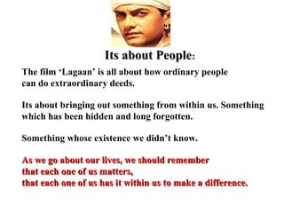 Its about People:
The film ‘Lagaan’ is all about how ordinary people
can do extraordinary deeds.

Its about bringing out something from within us. Something
which has been hidden and long forgotten.

Something whose existence we didn’t know.

As we go about our lives, we should remember
that each one of us matters,
that each one of us has it within us to make a difference.
 