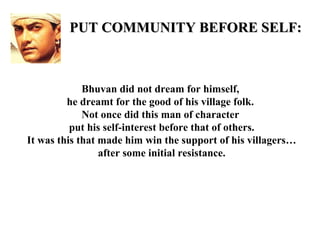 PUT COMMUNITY BEFORE SELF:



             Bhuvan did not dream for himself,
         he dreamt for the good of his village folk.
             Not once did this man of character
          put his self-interest before that of others.
It was this that made him win the support of his villagers…
                 after some initial resistance.
 