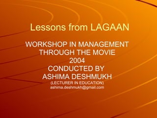 Lessons from LAGAAN 
WORKSHOP IN MANAGEMENT 
THROUGH THE MOVIE 
2004 
CONDUCTED BY 
ASHIMA DESHMUKH 
(LECTURER IN EDUCATION) 
ashima.deshmukh@gmail.com 
 