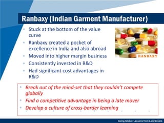 Ranbaxy (Indian Garment Manufacturer) Stuck at the bottom of the value curve Ranbaxy created a pocket of excellence in India and also abroad Moved into higher margin business Consistently invested in R&D Had significant cost advantages in R&D Break out of the mind-set that they couldn’t compete globally Find a competitive advantage in being a late mover Develop a culture of cross-border learning 