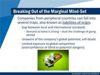 Breaking Out of the Marginal Mind-Set Companies from peripheral countries can fall into several traps, also known as  liabilities of origin Gap between local and international standards Demand at home is strong – duck the challenge of going abroad Unaware of the company’s global potential; self-doubt Limited exposure to global competition (overconfidence or blind to potential dangers) 
