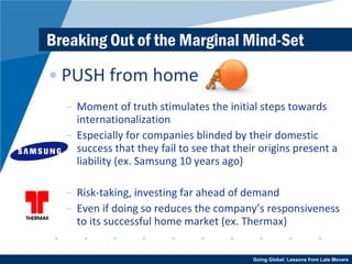 Breaking Out of the Marginal Mind-Set PUSH from home Moment of truth stimulates the initial steps towards internationalization Especially for companies blinded by their domestic success that they fail to see that their origins present a liability (ex. Samsung 10 years ago) Risk-taking, investing far ahead of demand Even if doing so reduces the company’s responsiveness to its successful home market (ex. Thermax) 