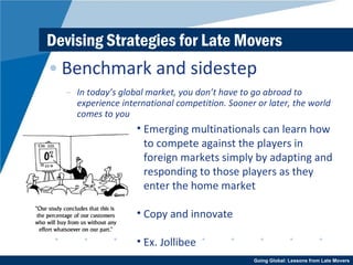 Devising Strategies for Late Movers Benchmark and sidestep In today’s global market, you don’t have to go abroad to experience international competition. Sooner or later, the world comes to you Emerging multinationals can learn how to compete against the players in foreign markets simply by adapting and responding to those players as they enter the home market Copy and innovate Ex. Jollibee 