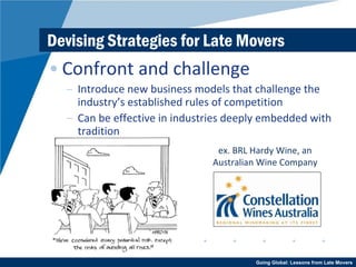 Devising Strategies for Late Movers Confront and challenge Introduce new business models that challenge the industry’s established rules of competition Can be effective in industries deeply embedded with tradition ex. BRL Hardy Wine, an Australian Wine Company 