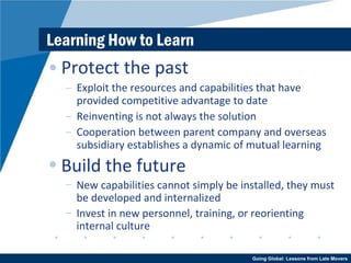 Learning How to Learn Protect the past Exploit the resources and capabilities that have provided competitive advantage to date Reinventing is not always the solution Cooperation between parent company and overseas subsidiary establishes a dynamic of mutual learning Build the future New capabilities cannot simply be installed, they must be developed and internalized Invest in new personnel, training, or reorienting internal culture 