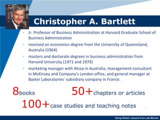 Christopher A. Bartlett Jr. Professor of Business Administration at Harvard Graduate School of Business Administration received an economics degree from the University of Queensland, Australia (1964) masters and doctorate degrees in business administration from Harvard University (1971 and 1979) marketing manager with Alcoa in Australia, management consultant in McKinsey and Company's London office, and general manager at Baxter Laboratories' subsidiary company in France. 8 books   50+ chapters or articles 100+ case studies and teaching notes 