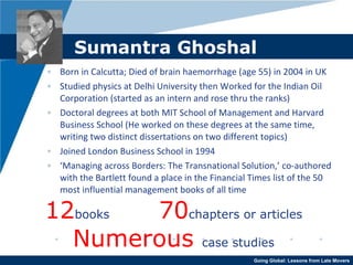 Sumantra Ghoshal Born in Calcutta; Died of brain haemorrhage (age 55) in 2004 in UK Studied physics at Delhi University then Worked for the Indian Oil Corporation (started as an intern and rose thru the ranks) Doctoral degrees at both MIT School of Management and Harvard Business School (He worked on these degrees at the same time, writing two distinct dissertations on two different topics) Joined London Business School in 1994 ‘ Managing across Borders: The Transnational Solution,’ co-authored with the Bartlett found a place in the Financial Times list of the 50 most influential management books of all time 12 books   70 chapters or articles Numerous  case studies 