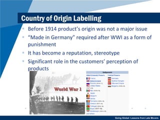Country of Origin Labelling Before 1914 product’s origin was not a major issue “ Made in Germany” required after WWI as a form of punishment It has become a reputation, stereotype Significant role in the customers’ perception of products 