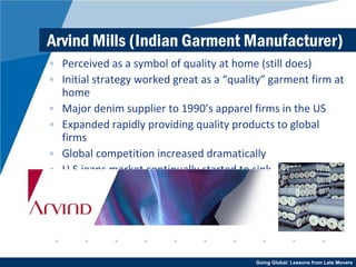 Arvind Mills (Indian Garment Manufacturer) Perceived as a symbol of quality at home (still does) Initial strategy worked great as a “quality” garment firm at home Major denim supplier to 1990’s apparel firms in the US Expanded rapidly providing quality products to global firms Global competition increased dramatically U.S jeans market continually started to sink 