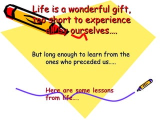 Life is a wonderful gift, too short to experience all by ourselves…. But long enough to learn from the ones who preceded us….. Here are some lessons from life…. 