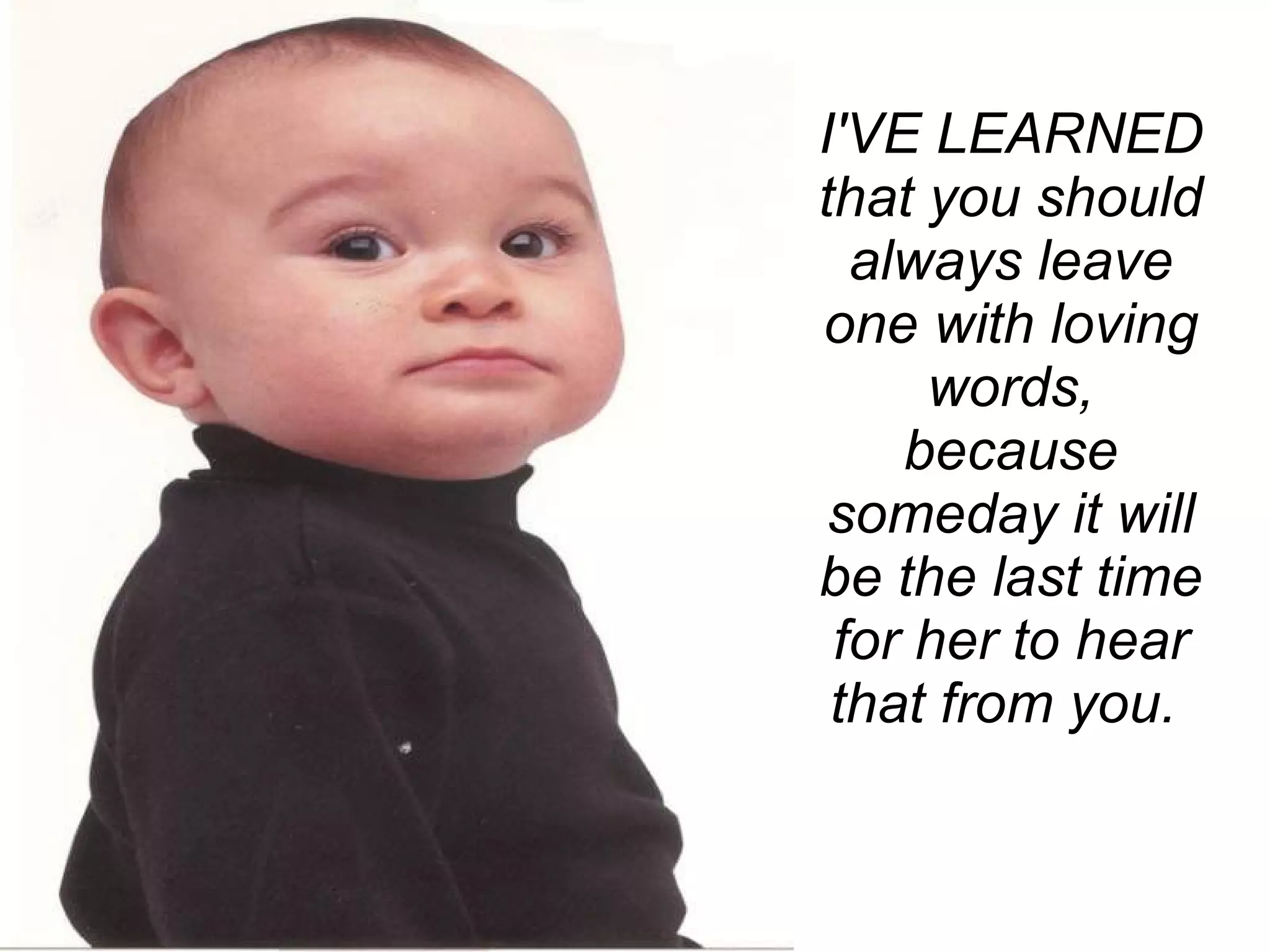 I'VE LEARNED that you should always leave one with loving words, because someday it will be the last time for her to hear that from you.       