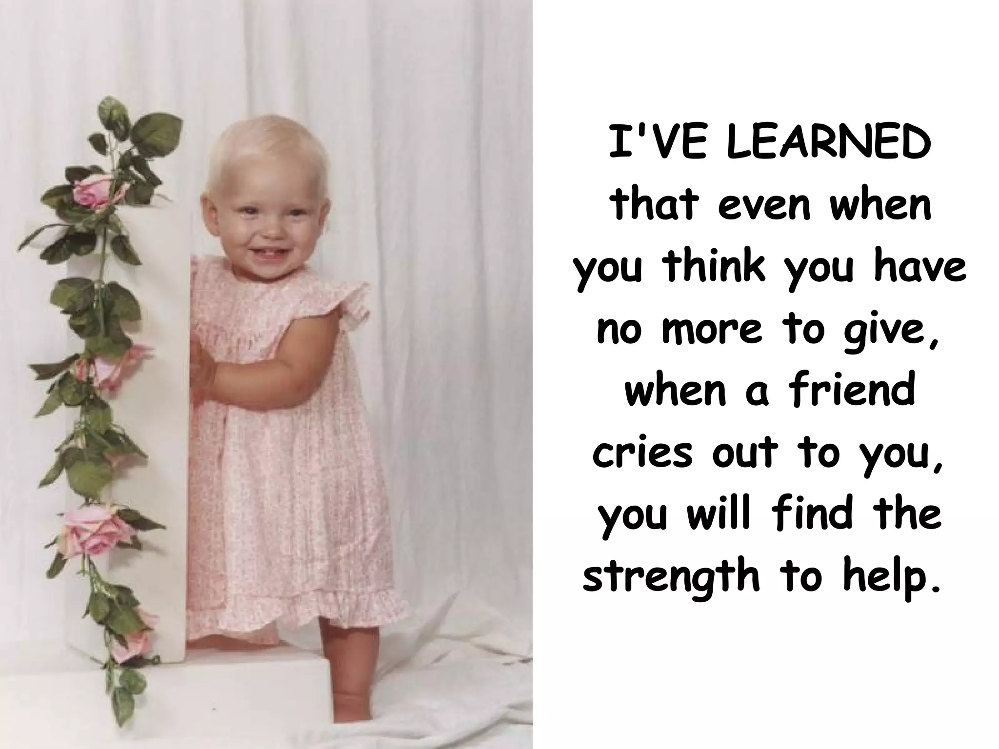 I'VE LEARNED that even when you think you have no more to give, when a friend cries out to you, you will find the strength to help.   