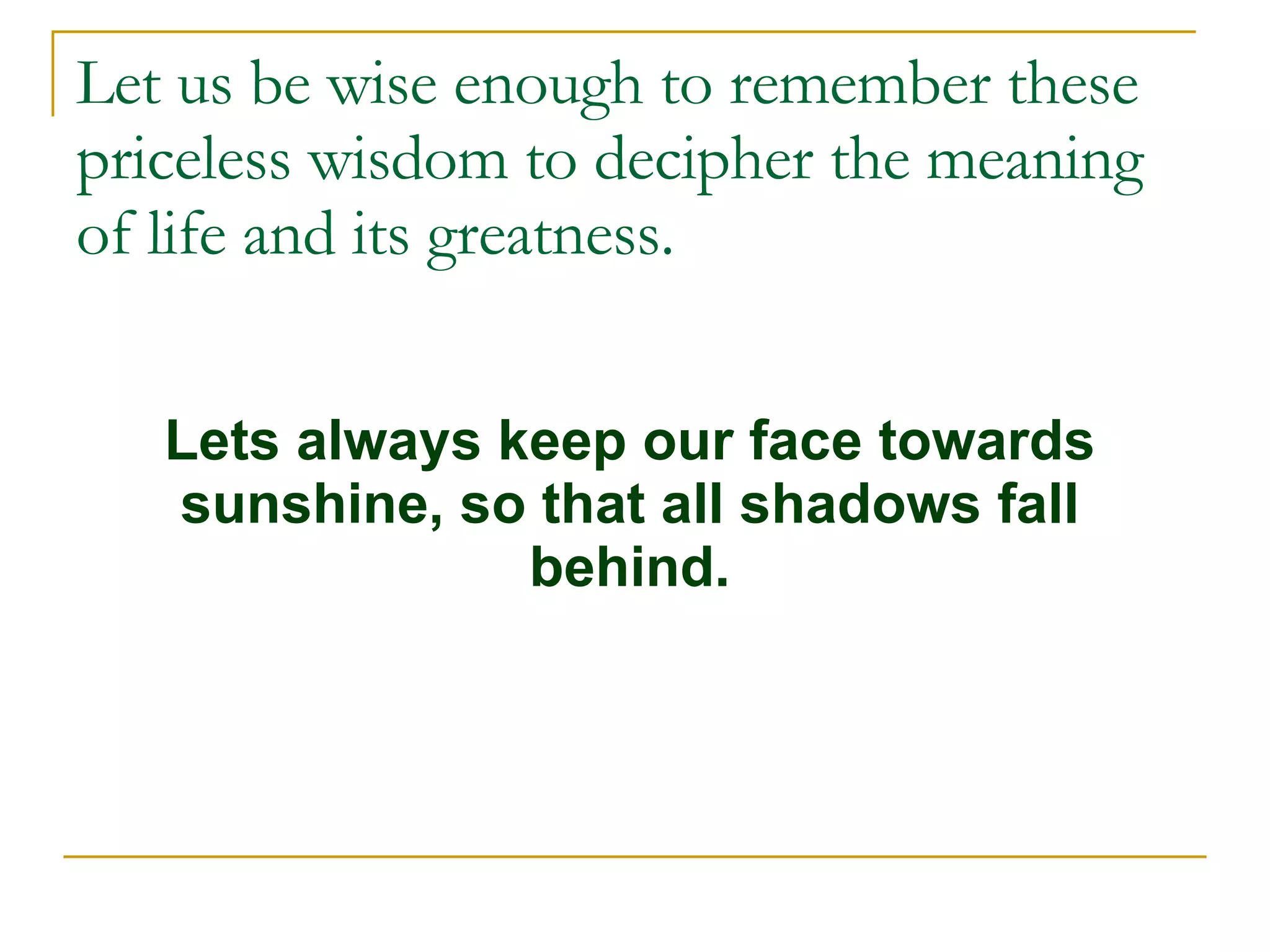 Let us be wise enough to remember these priceless wisdom to decipher the meaning of life and its greatness. Lets always keep our face towards sunshine, so that all shadows fall behind. 