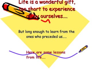 Life is a wonderful gift, too short to experience all by ourselves…. But long enough to learn from the ones who preceded us….. Here are some lessons from life…. 