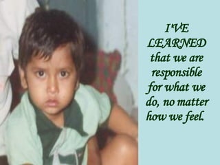 I'VE LEARNED that we are responsible for what we do, no matter how we feel.   